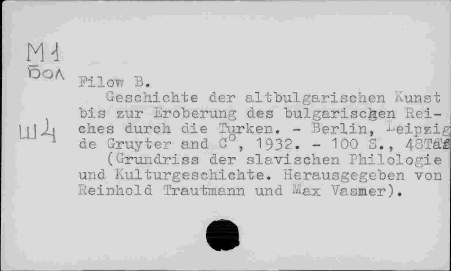 ﻿М-1
ГНОТІ В.
Geschichte der altbulgarischen Kunst bis zur Eroberung des bulgarischen Rei-ilJLi ches durch die Türken. - Berlin, -^einzig ~ de Gruyter and C°, 1932. - 100 S., 48TSÆ (Grundriss der slavischen Philologie und Kulturgeschichte. Herausgegeben von Reinhold Trautmann und Max Vasmer).